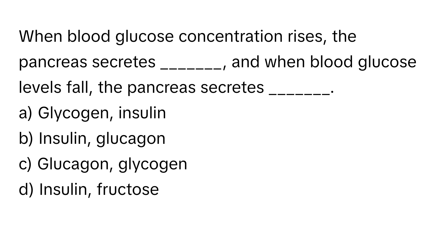 When blood glucose concentration rises, the pancreas secretes _______, and when blood glucose levels fall, the pancreas secretes _______.
a) Glycogen, insulin
b) Insulin, glucagon
c) Glucagon, glycogen
d) Insulin, fructose