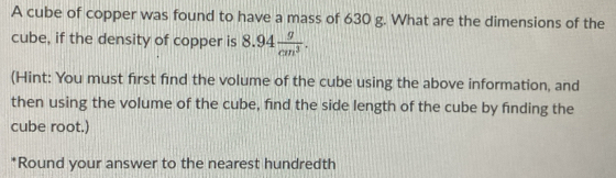 A cube of copper was found to have a mass of 630 g. What are the dimensions of the 
cube, if the density of copper is 8.94 g/cm^3 . 
(Hint: You must first find the volume of the cube using the above information, and 
then using the volume of the cube, find the side length of the cube by finding the 
cube root.) 
*Round your answer to the nearest hundredth