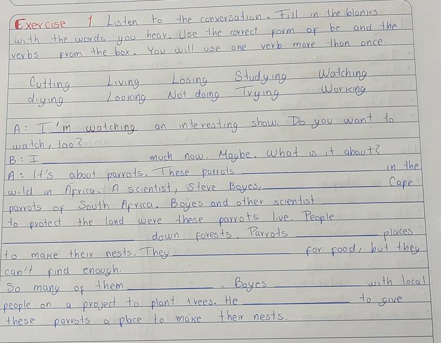 Listen to the conversation. Fill in the blanks 
with the words you hear. Use the correct form or be and the 
verbs From the box. You will use one verb more than once. 
Cotting Living Losing Studying Watching 
diying Looking Not doing Trying working 
A: I'm watching an interesting show. Do you want to 
watch, 1o0? 
B: I_ 
much now. Maybe. What is it about? 
A: It's about parrots. These parrots ___in the Cape 
wild in Aprica. A scientist, Sleve Boyes, 
parrots of South Aprica. Boyes and other scientist 
to protect the land were these parrots live. People 
_down forests. Parrots _places 
to make their nests. They _for food, but they 
can't find enough. 
So many or them _ Boyes_ 
_with local 
people on a project to plant trees. He_ 
to give 
these parrots a place to make their nests.