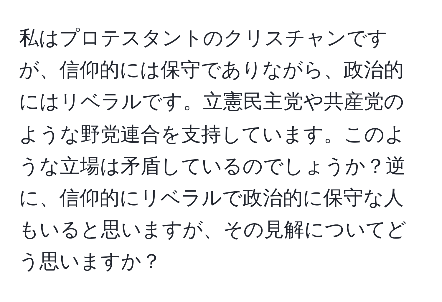 私はプロテスタントのクリスチャンですが、信仰的には保守でありながら、政治的にはリベラルです。立憲民主党や共産党のような野党連合を支持しています。このような立場は矛盾しているのでしょうか？逆に、信仰的にリベラルで政治的に保守な人もいると思いますが、その見解についてどう思いますか？