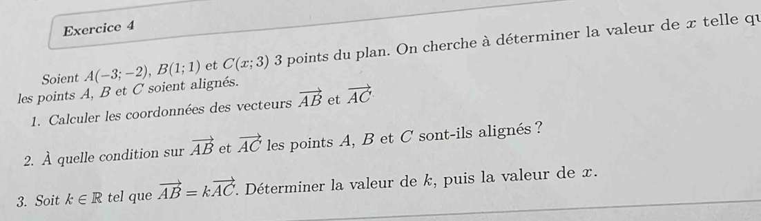 Soient A(-3;-2), B(1;1) et C(x;3) 3 points du plan. On cherche à déterminer la valeur de x telle qu 
les points A, B et C soient alignés. 
1. Calculer les coordonnées des vecteurs vector AB et vector AC
2. À quelle condition sur vector AB et vector AC les points A, B et C sont-ils alignés? 
3. Soit k∈ R tel que vector AB=kvector AC f. Déterminer la valeur de k, puis la valeur de x.