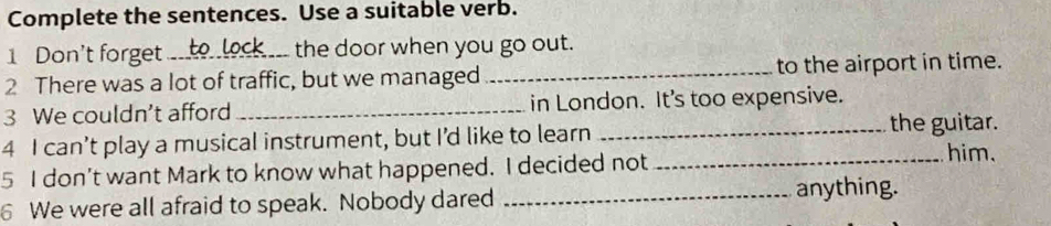 Complete the sentences. Use a suitable verb. 
1 Don't forget_ the door when you go out. 
2 There was a lot of traffic, but we managed _to the airport in time. 
3 We couldn’t afford _in London. It's too expensive. 
the guitar. 
4 I can’t play a musical instrument, but I’d like to learn __him. 
5 I don’t want Mark to know what happened. I decided not 
6 We were all afraid to speak. Nobody dared _anything.