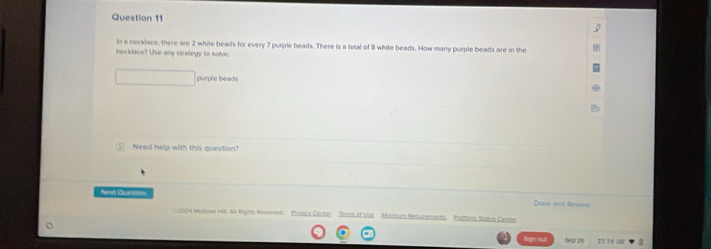 in a necklace, there are 2 white beads for every 7 purple beads. There is a total of 8 white beads. How many purple beads are in the 
neckiace? Use any strategy to solve. 
purple beads 
Need help with this question? 
Nest Question Done and Revew 
( 2024 Muleas Hill. All Rights Reserved. Privacy Center Tems of Use Mnim == Reguremant Plattorm Status Center 
Sep 26