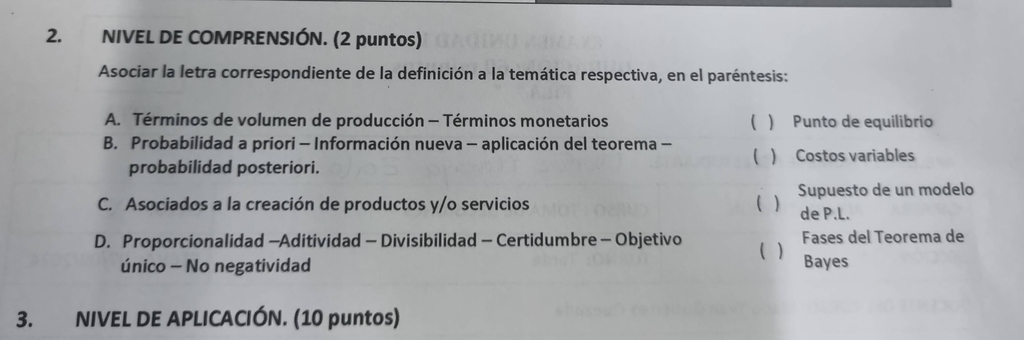 NIVEL DE COMPRENSIÓN. (2 puntos)
Asociar la letra correspondiente de la definición a la temática respectiva, en el paréntesis:
A. Términos de volumen de producción - Términos monetarios ( ) Punto de equilibrio
B. Probabilidad a priori - Información nueva - aplicación del teorema -
( ) Costos variables
probabilidad posteriori.
C. Asociados a la creación de productos y/o servicios ( ) Supuesto de un modelo
de P.L.
D. Proporcionalidad -Aditividad - Divisibilidad - Certidumbre - Objetivo Fases del Teorema de
único - No negatividad ( ) Bayes
3. NIVEL DE APLICACIÓN. (10 puntos)