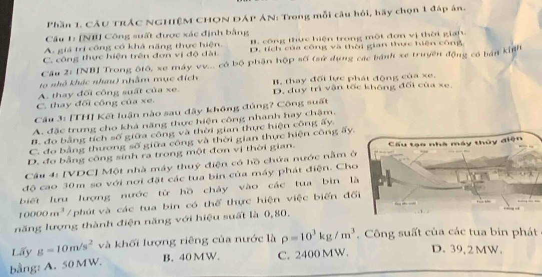 Phần 1. CÂU TrÁC NGHIệM CHQN DÁP ÁN: Trong mỗi câu hỏi, hãy chọn 1 đáp án.
Câu 1: [NI] Công suất được xác định bằng
A. giá trị công có khả năng thực hiện. B. công thực hiện trong một đơn vị thời gian.
C. công thực hiện trên đơn vị độ dài. D. tích của công và thời gian thực hiện công
Cầu 2: [NB] Trong ôtô, xe máy vv... có bộ phận hộp số (sử dụng các bánh xe truyền động có bán kinh
to nhỏ khác nhau) nhằm mục đích
B. thay đối lực phát động của xe.
A. thay đổi công suất của xe. D. duy trì vận tốc không đối của xe.
C. thay đối công của xe.
Cầu 3: [TH] Kết luận nào sau đây không đúng? Công suất
A. đặc trưng cho khả năng thực hiện công nhanh hay chậm.
B. đo bằng tích số giữa công và thời gian thực hiện công ấy.
C. đo bằng thương số giữa công và thời gian thực hiện công ấy.
D. đo bằng công sinh ra trong một đơn vị thời gian. 
Câu 4: [VDC] Một nhà máy thuỷ điện có hồ chứa nước nằm ở
độ cao 30m so với nơi đặt các tua bin của máy phát điện. Ch
biết lưu lượng nước từ hồ chảy vào các tua bìn l
10000m^3 /phút và các tua bin có thể thực hiện việc biến đố
năng lượng thành điện năng với hiệu suất là 0,80.
Lấy g=10m/s^2 và khối lượng riêng của nước là rho =10^3kg/m^3. Công suất của các tua bin phát
B. 40 MW.
bằng: A. 50 MW. C. 2400 MW.
D. 39, 2 MW.