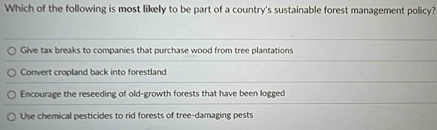 Which of the following is most likely to be part of a country's sustainable forest management policy?
Give tax breaks to companies that purchase wood from tree plantations
Convert cropland back into forestland
Encourage the reseeding of old-growth forests that have been logged
Use chemical pesticides to rid forests of tree-damaging pests