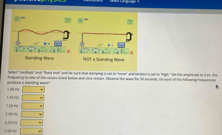 Select Language 
Select "oscillate" and "fixed end" and be sure that damping is set to "none" and tension is set to "high." Set the amplitude to 0.01, the
frequency to one of the values listed below and click restart. Observe the wave for 30 seconds. Do each of the following frequencies
produce a standing wave?
1.00 Hz
1.25 Hz
1.50 Hz
2.00 Hz
2.50 Hz
3.00 Hz