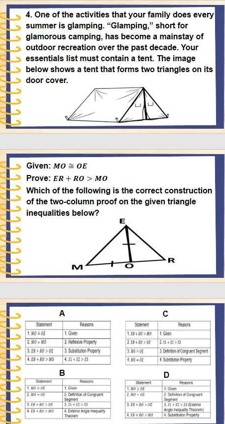 One of the activities that your family does every
summer is glamping. “Glamping,” short for
glamorous camping, has become a mainstay of
outdoor recreation over the past decade. Your
essentials list must contain a tent. The image
below shows a tent that forms two triangles on its
door cover.
Given: MO≌ OE
Prove: ER+RO>MO
Which of the following is the correct construction
of the two-column proof on the given triangle
B