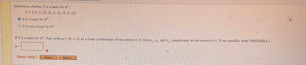 Determine whether S is a basis for R^3.
S= (4,2,3),(0,2,3),(0,0,3)
S is a basis for R^3.
S is not a basis for R^3. 
If S is a basis for R^3 , then write u=(8,2,9) as a linear combination of the vectors in S. (Use s_1, s_2, and s_3' respectively, as the vectors in S. If not possible, enter IMPOSSIBLE.)
u=□ _
Need Help? Read it Watch it