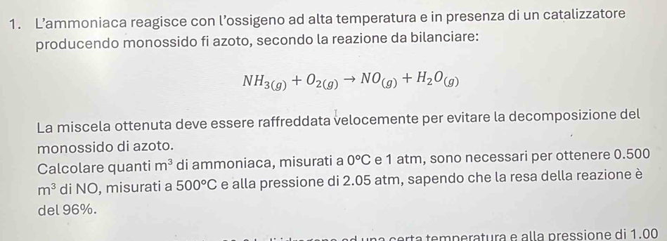 L’ammoniaca reagisce con l’ossigeno ad alta temperatura e in presenza di un catalizzatore 
producendo monossido fi azoto, secondo la reazione da bilanciare:
NH_3(g)+O_2(g)to NO_(g)+H_2O_(g)
La miscela ottenuta deve essere raffreddata velocemente per evitare la decomposizione del 
monossido di azoto. 
Calcolare quanti m^3 di ammoniaca, misurati a 0°C e 1 atm, sono necessari per ottenere 0.500
m^3 di NO, misurati a 500°C e alla pressione di 2.05 atm, sapendo che la resa della reazione è 
del 96%. 
a certa temperatura e alla pressione di 1.00