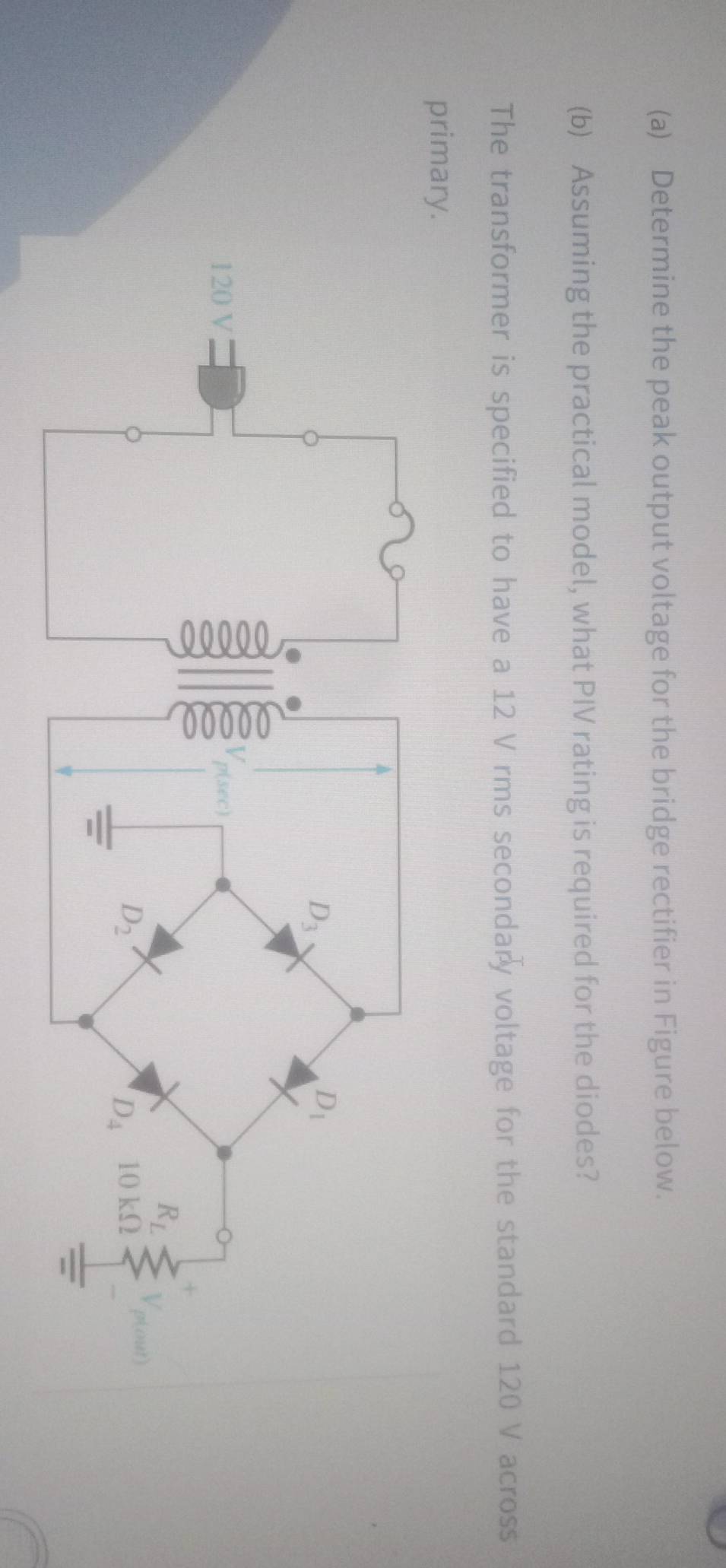 Determine the peak output voltage for the bridge rectifier in Figure below.
(b) Assuming the practical model, what PIV rating is required for the diodes?
The transformer is specified to have a 12 V rms secondary voltage for the standard 120 V across
prima