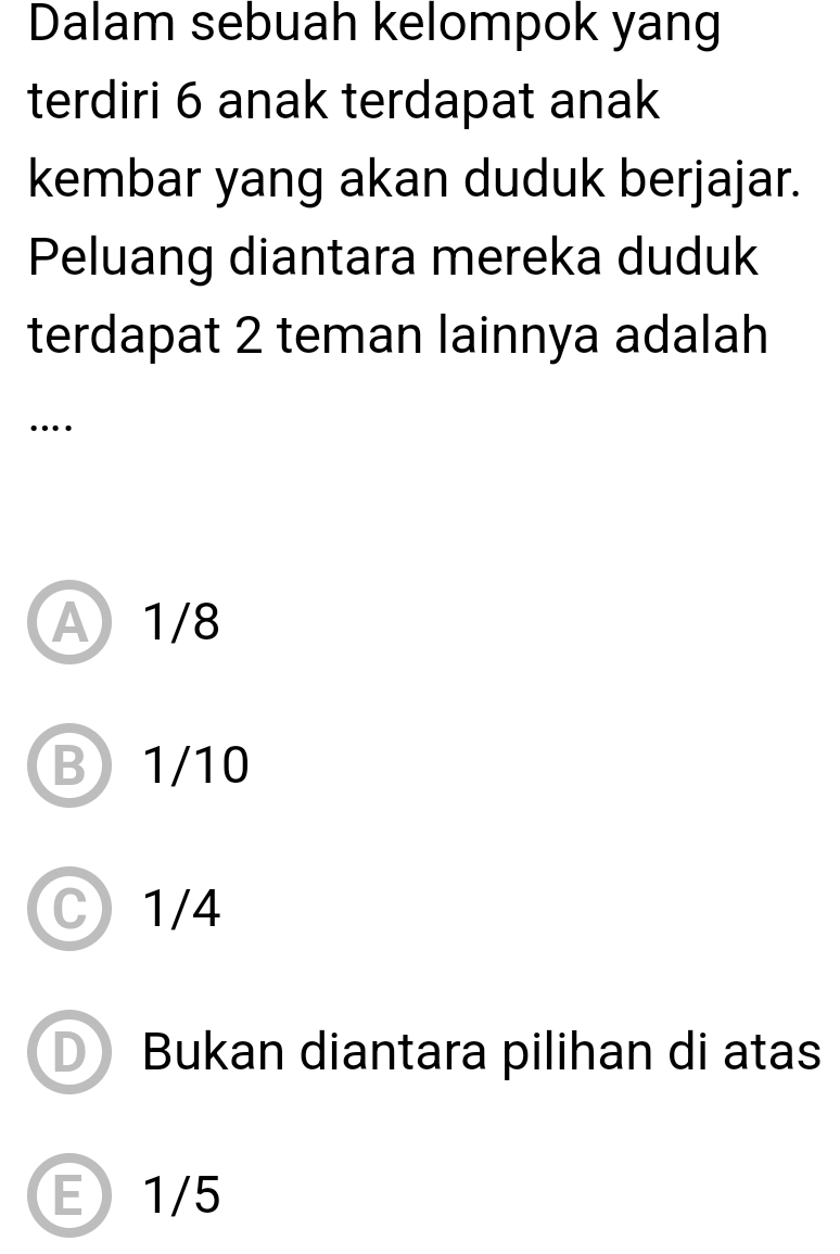 Dalam sebuah kelompok yang
terdiri 6 anak terdapat anak
kembar yang akan duduk berjajar.
Peluang diantara mereka duduk
terdapat 2 teman lainnya adalah
…
A 1/8
B1/10
C 1/4
Bukan diantara pilihan di atas
E1/5