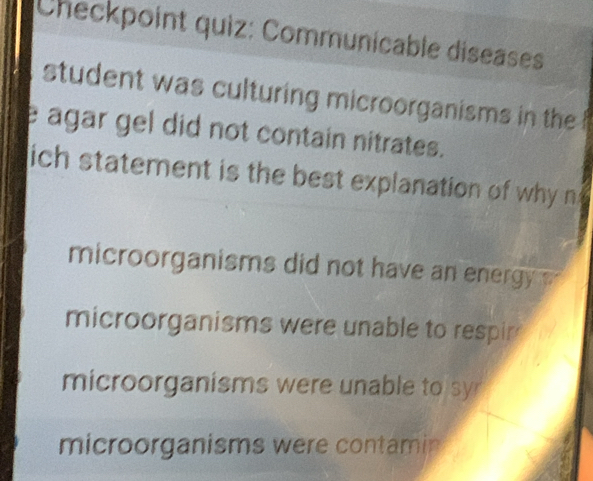 Checkpoint quiz: Communicable diseases
student was culturing microorganisms in the 
e agar gel did not contain nitrates.
ich statement is the best explanation of why n
microorganisms did not have an energy.
microorganisms were unable to respir
microorganisms were unable to syr
microorganisms were contamin