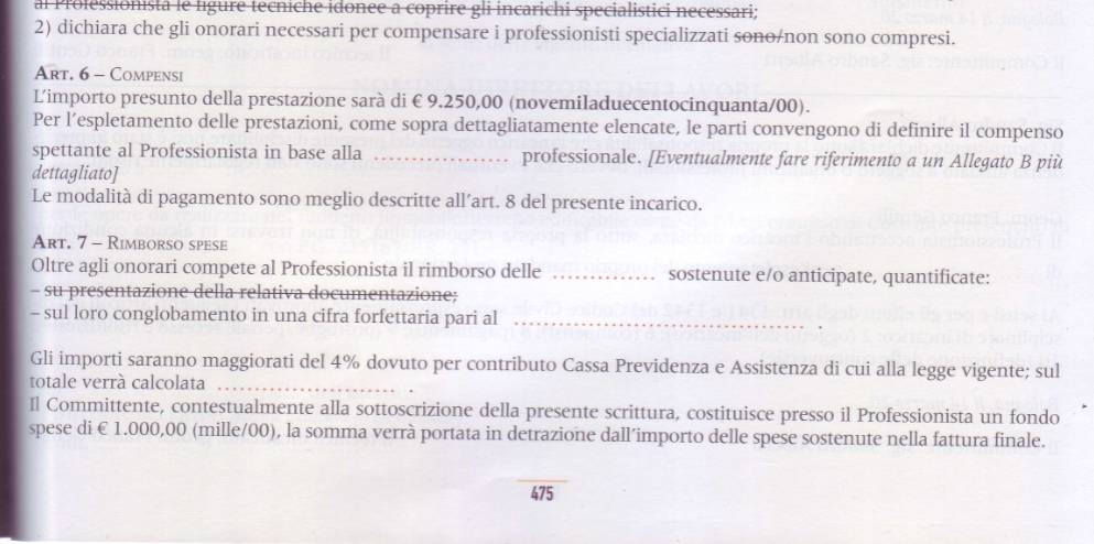 al Professionista le ligure tecniche idonee a coprire gli incarichi specialistici necessari; 
2) dichiara che gli onorari necessari per compensare i professionisti specializzati sono/non sono compresi. 
Art. 6 - Compensi 
L'importo presunto della prestazione sarà di € 9.250,00 (novemiladuecentocinquanta/00). 
Per l’espletamento delle prestazioni, come sopra dettagliatamente elencate, le parti convengono di definire il compenso 
spettante al Professionista in base alla _professionale. [Eventualmente fare riferimento a un Allegato B più 
dettagliato] 
Le modalità di pagamento sono meglio descritte all’art. 8 del presente incarico. 
Art. 7- Rimborso spese 
Oltre agli onorari compete al Professionista il rimborso delle _sostenute e/o anticipate, quantificate: 
- su presentazione della relativa documentazione; 
- sul loro conglobamento in una cifra forfettaria pari al_ 
Gli importi saranno maggiorati del 4% dovuto per contributo Cassa Previdenza e Assistenza di cui alla legge vigente; sul 
totale verrá calcolata_ 
Il Committente, contestualmente alla sottoscrizione della presente scrittura, costituisce presso il Professionista un fondo 
spese di € 1.000,00 (mille/00), la somma verrà portata in detrazione dall’importo delle spese sostenute nella fattura finale. 
_
475