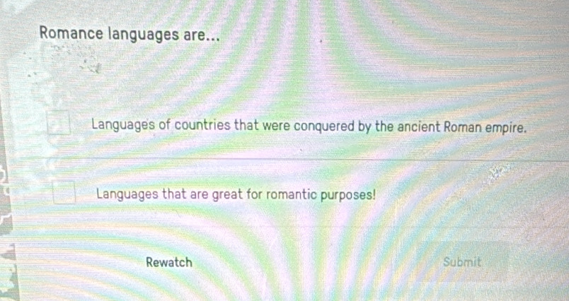 Romance languages are... 
Languages of countries that were conquered by the ancient Roman empire. 
Languages that are great for romantic purposes! 
Rewatch Submit