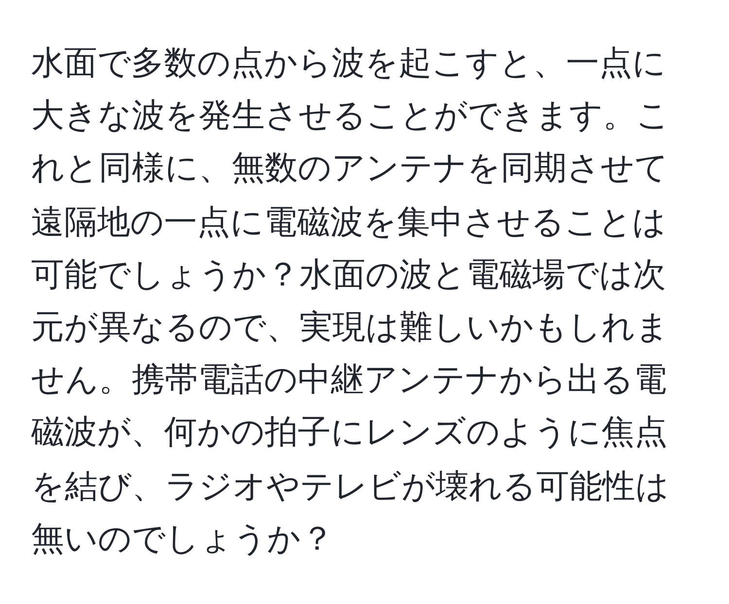 水面で多数の点から波を起こすと、一点に大きな波を発生させることができます。これと同様に、無数のアンテナを同期させて遠隔地の一点に電磁波を集中させることは可能でしょうか？水面の波と電磁場では次元が異なるので、実現は難しいかもしれません。携帯電話の中継アンテナから出る電磁波が、何かの拍子にレンズのように焦点を結び、ラジオやテレビが壊れる可能性は無いのでしょうか？