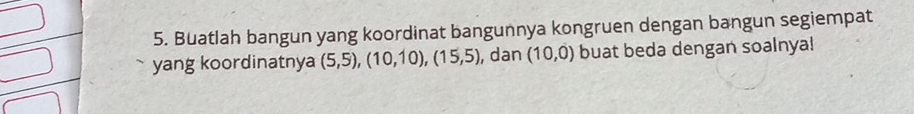 Buatlah bangun yang koordinat bangunnya kongruen dengan bangun segiempat 
yang koordinatnya (5,5), (10,10), (15,5) , dan (10,0) buat beda dengan soalnya!