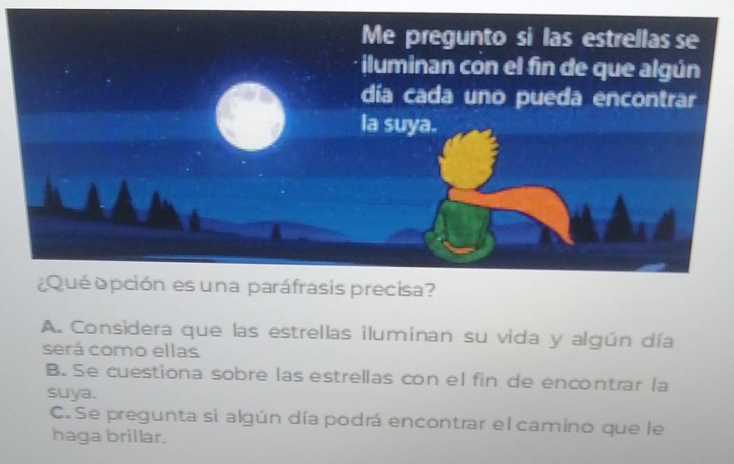 A. Considera que las estrellas iluminan su vida y algún día
será como ellas
B. Se cuestiona sobre las estrellas con el fin de encontrar la
suya.
C. Se pregunta si algún día podrá encontrar el camino que le
haga brillar.