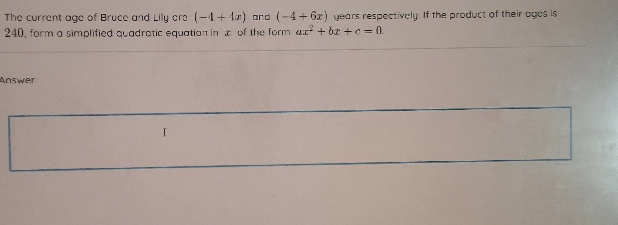 The current age of Bruce and Lily are (-4+4x) and (-4+6x) years respectively. If the product of their ages is
240, form a simplified quadratic equation in x of the form ax^2+bx+c=0. 
Answer