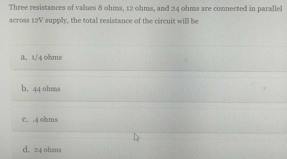 Three resistances of values 8 ohms, 12 ohms, and 24 ohms are connected in parallel
across 12V supply, the total resistance of the circuit will be
a. 1/4 ohms
b. 44 ohms
C. . 4 ohms
d. 24 ohms