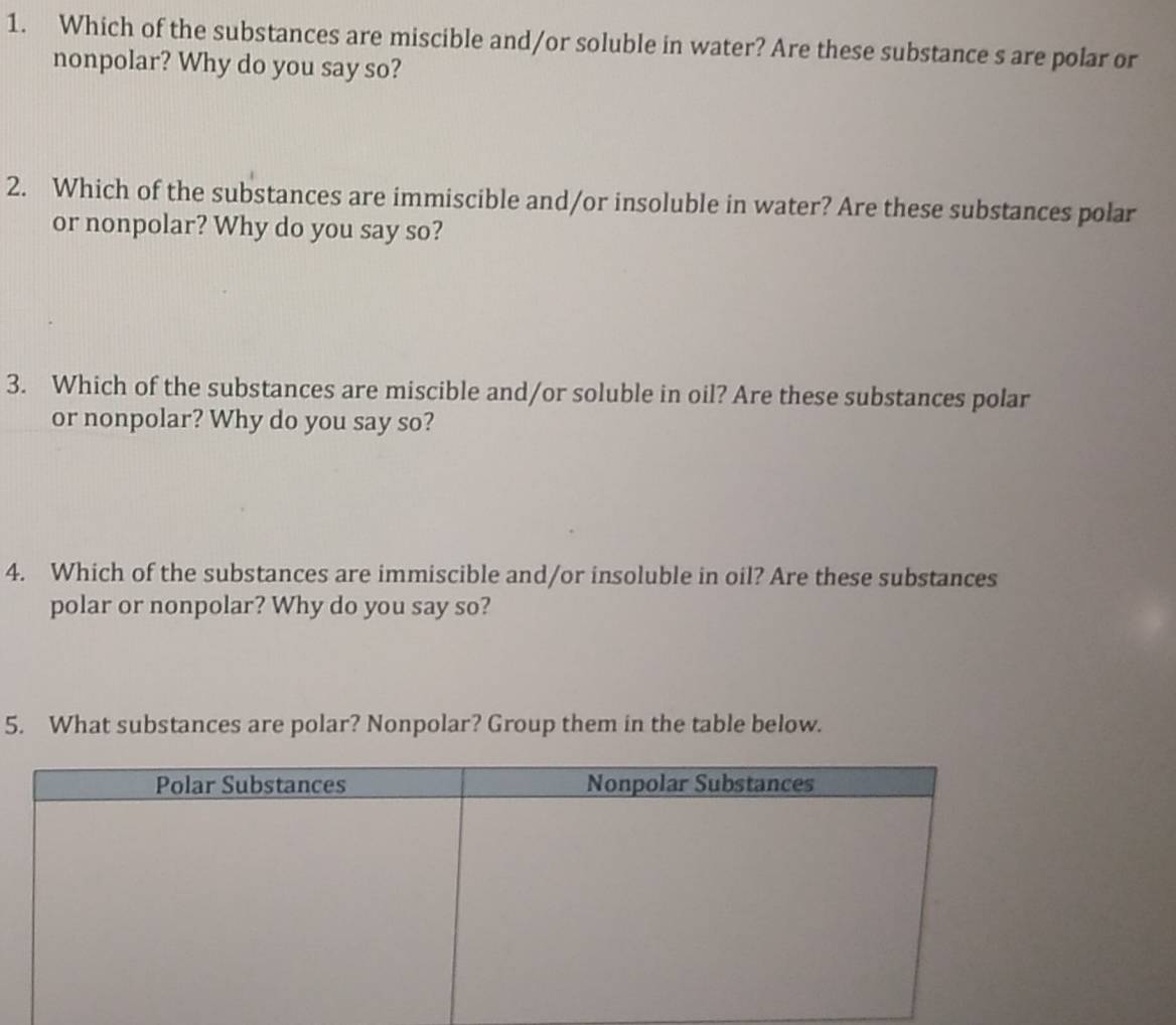 Which of the substances are miscible and/or soluble in water? Are these substance s are polar or 
nonpolar? Why do you say so? 
2. Which of the substances are immiscible and/or insoluble in water? Are these substances polar 
or nonpolar? Why do you say so? 
3. Which of the substances are miscible and/or soluble in oil? Are these substances polar 
or nonpolar? Why do you say so? 
4. Which of the substances are immiscible and/or insoluble in oil? Are these substances 
polar or nonpolar? Why do you say so? 
5. What substances are polar? Nonpolar? Group them in the table below.