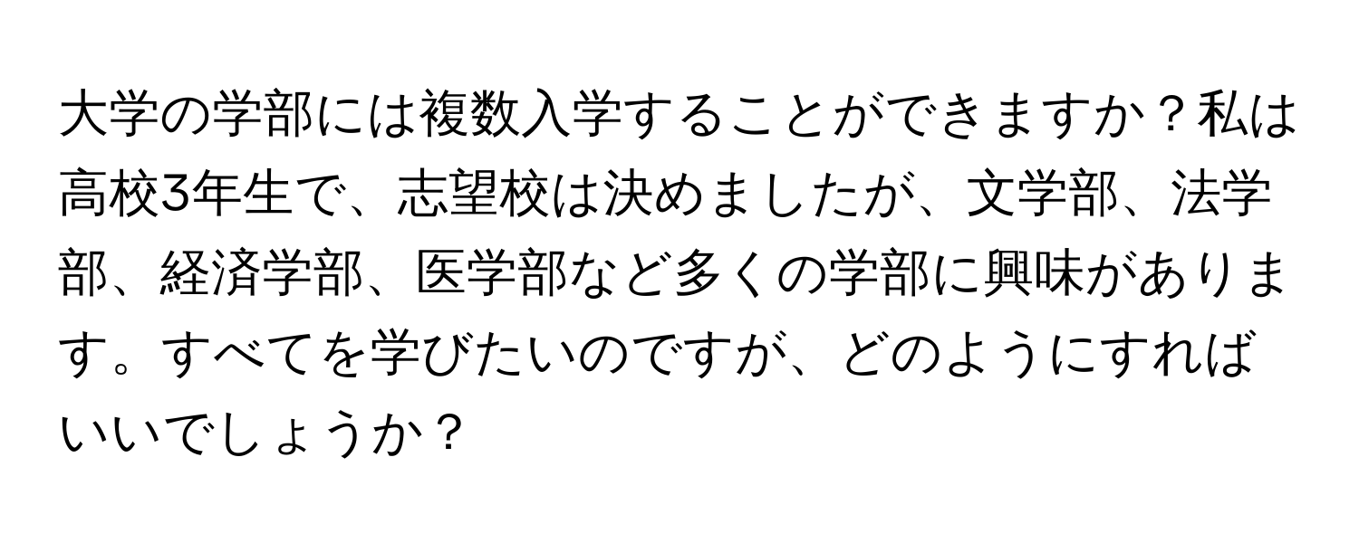 大学の学部には複数入学することができますか？私は高校3年生で、志望校は決めましたが、文学部、法学部、経済学部、医学部など多くの学部に興味があります。すべてを学びたいのですが、どのようにすればいいでしょうか？