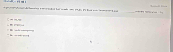 of 5 Question ID: 56724
A gardener who spends three days a week tending the insured's lawn, shrubs, and trees would be considered a/an_ under the homeowners policy.
A) insured
B) employee
C) residence employee
D) named insured