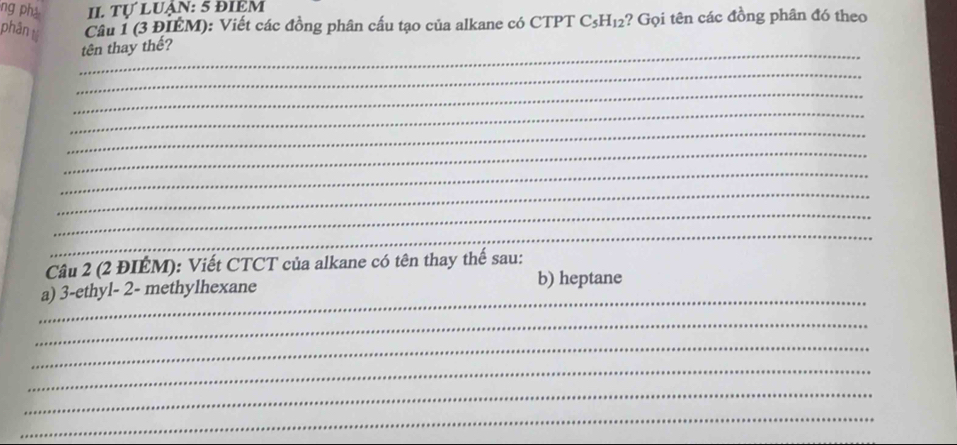 ng ph II. Tự LUẠn: 5 đIêM 
phân tú Câu 1 (3 ĐIÉM): Viết các đồng phân cấu tạo của alkane có CTPT C_5H_12 ?? Gọi tên các đồng phân đó theo 
_ 
tên thay thế? 
_ 
_ 
_ 
_ 
_ 
_ 
_ 
_ 
_ 
Câu 2 (2 ĐIÉM): Viết CTCT của alkane có tên thay thế sau: 
_ 
a) 3 -ethyl- 2- methylhexane 
b) heptane 
_ 
_ 
_ 
_ 
_