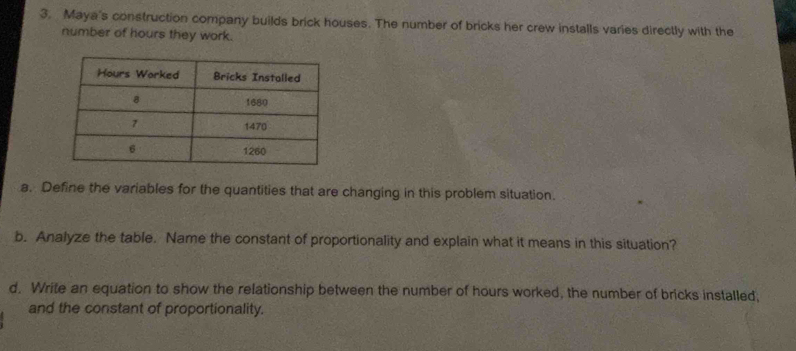 Maya's construction company builds brick houses. The number of bricks her crew installs varies directly with the 
number of hours they work. 
a. Define the variables for the quantities that are changing in this problem situation. 
b. Analyze the table. Name the constant of proportionality and explain what it means in this situation? 
d. Write an equation to show the relationship between the number of hours worked, the number of bricks installed, 
and the constant of proportionality.