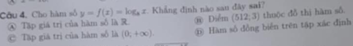 Cho hàm số y=f(x)=log _8x Khẳng định nào san đây sai?
④ Tập giá trị của hàm số là R. @ Điểm (512;3) thuộc đồ thị hàm số.
@ Tập giá trị của hàm số là (0;+∈fty ). ⑥ Hàm số đồng biển trên tập xác định