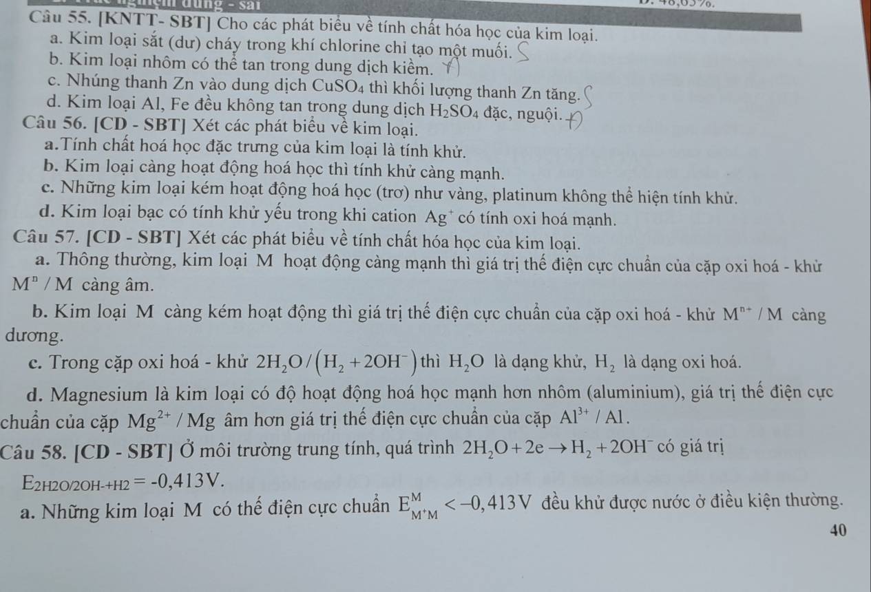 [KNTT- SBT] Cho các phát biểu về tính chất hóa học của kim loại.
a. Kim loại sắt (dư) cháy trong khí chlorine chỉ tạo một muối.
b. Kim loại nhôm có thể tan trong dung dịch kiểm.
c. Nhúng thanh Zn vào dung dịch CuSO4 thì khối lượng thanh Zn tăng.
d. Kim loại Al, Fe đều không tan trong dung dịch H_2SO_4 đặc, nguội.
Câu 56. [CD - SBT] Xét các phát biểu về kim loại.
a.Tính chất hoá học đặc trưng của kim loại là tính khử.
b. Kim loại càng hoạt động hoá học thì tính khử càng mạnh.
c. Những kim loại kém hoạt động hoá học (trơ) như vàng, platinum không thể hiện tính khử.
d. Kim loại bạc có tính khử yếu trong khi cation Ag* có tính oxi hoá mạnh.
Câu 57. [CD - SBT] Xét các phát biểu về tính chất hóa học của kim loại.
a. Thông thường, kim loại M hoạt động càng mạnh thì giá trị thế điện cực chuẩn của cặp oxi hoá - khử
M^n/M càng âm.
b. Kim loại Mô càng kém hoạt động thì giá trị thế điện cực chuẩn của cặp oxi hoá - khử M^(n+)/M càng
dương.
c. Trong cặp oxi hoá - khử 2H_2O/(H_2+2OH^-) thì H_2O là dạng khử, H_2 là dạng oxi hoá.
d. Magnesium là kim loại có độ hoạt động hoá học mạnh hơn nhôm (aluminium), giá trị thế điện cực
chuẩn của cặp Mg^(2+)/Mg âm hơn giá trị thể điện cực chuẩn của cặp Al^(3+)/Al.
Câu 58. [CD - SBT] Ở môi trường trung tính, quá trình 2H_2O+2eto H_2+2OH^- có giá trị
E2h2o/2oh- _+H2=-0,413V.
a. Những kim loại M có thế điện cực chuẩn E_M^+M^M đều khử được nước ở điều kiện thường.
40