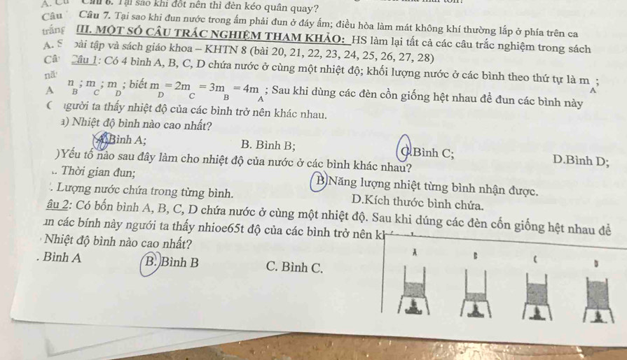 Cu  Cn . Tại sao khi đột nên thì đèn kéo quân quay?
Câu  Cầu 7. Tại sao khi đun nước trong ấm phải đun ở đáy ấm; điều hòa làm mát không khí thường lắp ở phía trên ca
trắng  III. MộT SÓ CÂU TRÁC NGHIỆM THAM KHẢO: _HS làm lại tất cả các câu trắc nghiệm trong sách
A. S  bài tập và sách giáo khoa - KHTN 8 (bài 20, 21, 22, 23, 24, 25, 26, 27, 28)
Câ Câu 1: Có 4 bình A, B, C, D chứa nước ở cùng một nhiệt độ; khối lượng nước ở các bình theo thứ tự là m;
nǎ
n ; m ; m ; biết
A B C D m=2m=3m=4m D
; Sau khi dùng các đèn cồn giống hệt nhau đề đun các bình này
a
Chgười ta thấy nhiệt độ của các bình trở nên khác nhau.
a) Nhiệt độ bình nào cao nhất?
Bình A; B. Bình B; QBình C; D.Bình D;
)Yếu tố nào sau đây làm cho nhiệt độ của nước ở các bình khác nhau?
.. Thời gian đun; B Năng lượng nhiệt từng bình nhận được.
Lượng nước chứa trong từng bình. D.Kích thước bình chứa.
âu 2: Có bốn bình A, B, C, D chứa nước ở cùng một nhiệt độ. Sau khi dúng các đèn cốn giống hệt nhau đề
in các bính này ngưới ta thấy nhioe65t độ của các bình trở nên kh
Nhiệt độ bình nào cao nhất? A B ( s
. Bình A B. Bình B C. Bình C.