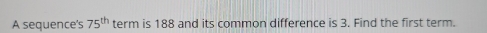 A sequence's 75^(th) term is 188 and its common difference is 3. Find the first term.