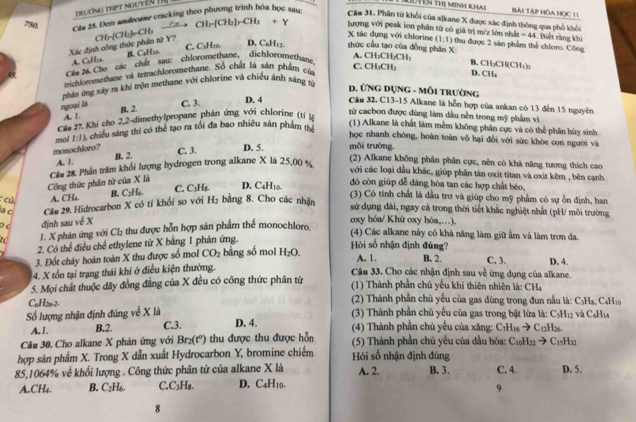 TrườNG THPT NGUYêN TH
TNguyên thị minh khai Bài TÁP HỒA HọC 11
750. Câu 25. Đem undecane cracking theo phương trình hóa học sau
Câu 31. Phần tử khối của a]kane X được xác định thông qua phổ khối
CH₃ CH_3· [CH_2]_3-CH_3+Y lượng với peak ion phân từ có giá trị m/z lớn nhất =44 Biết rằng khi
CI
Xác định công thức phân từ Y? I_1-[CH_2]v
X tác dụng với chlorine (1:1) thu được 2 sản phẩm thể chloro. Công
C. CsH10. D. C6H12. thức cầu tạo của đồng phân X:
A. C6H14. B. C4H10.
A. CH₃C
Câa 26. Cho các chất sau: chloromethane, dichloromethane,
C. CH₃CH₃
trichloromethane và tetrachloromethane. Số chất là sản phẩm của H_2CH_3
B. CH_3CH(CH_3)_2
D. CH_4
phản ứng xảy ra khi trộn methane với chlorine và chiếu ánh sáng từ D. ỨNG DỤNG - MÔI tRườNG
ngoại là C. 3. D. 4 Câu 32. C13-15 Alkane là hỗn hợp của ankan có 13 đến 15 nguyên
A. 1. B. 2.
tử cacbon được dùng làm dầu nền trong mỹ phầm vì
Câu 27. Khi cho 2,2-dimethylpropane phản ứng với chlorine (tỉ lộ
mol 1:1) A chiều sáng thì có thể tạo ra tổi đa bao nhiêu sản phẩm thể
(1) Alkane là chất làm mềm không phân cực và có thể phân hùy sinh
học nhanh chóng, hoàn toàn vô hại đối với sức khỏe con người và
monochloro? D. 5.
A. 1. B. 2.
C. 3.
môi trường.
Câu 28. Phần trăm khối lượng hydrogen trong alkane X là 25,00 %.
(2) Alkane không phân phân cực, nên có khả năng tương thích cao
với các loại dầu khác, giúp phân tán oxit titan và oxit kẽm , bên cạnh
Công thức phân tứ của X là
củ A. CH_4. B. C _2H_6. C. C_3H_8. D. C4H10.
đó còn giúp dễ dàng hòa tan các hợp chất béo,
(3) Có tính chất là dầu trợ và giúp cho mỹ phầm có sự ồn định, han
a c Câu 29. Hidrocarbon X có tỉ khối so với H_2 bằng 8. Cho các nhận
sử dụng dài, ngay cả trong thời tiết khắc nghiệt nhất (pH/ môi trường
D c đjnh sau ve^X
oxy hóa/ Khử oxy hóa,…),
to 1. X phản ứng với Cl₂ thu được hỗn hợp sản phầm thể monochloro.
(4) Các alkane này có khả năng làm giữ ẩm và làm trơn da.
2. Có thể điều chế ethylene từ X bằng 1 phản ứng.
Hòi số nhận định đúng?
3. Đốt cháy hoàn toàn X thu được số mol CO_2 bằng số mol H_2O A. 1. B. 2. C. 3. D. 4.
4. X tồn tại trạng thái khí ở điều kiện thường.
Câu 33. Cho các nhận định sau về ứng dụng của alkane.
5. Mọi chất thuộc dãy đồng đẳng của X đều có công thức phân từ (1) Thành phần chủ yểu khí thiên nhiên là: CH₄
CnH2n-2.
(2) Thành phần chủ yếu của gas dùng trong đun nấu là: C3H₈, C4H1
Số lượng nhận định đúng về X là
(3) Thành phần chủ yếu của gas trong bật lửa là: C₅H₁2 và C₆H₁4
A.1. B.2. C.3. D. 4. (4) Thành phần chủ yếu của xăng: C_7H_16to C_12H_26
Câu 30. Cho alkane X phản ứng với Br₂(tº) thu được thu được hỗn  (5) Thành phần chủ yếu của dầu hỏa: C_10H_22to C_15 H32
hợp sản phẩm X. Trong X dẫn xuất Hydrocarbon Y, bromine chiếm Hi số nhận định đúng
85,1064% về khối lượng . Công thức phân tử của alkane X là A. 2. B. 3. C. 4. D. 5.
A.CH4. B. C₂H₆. C. C_3H_4 R. D. C4H10.
9
8