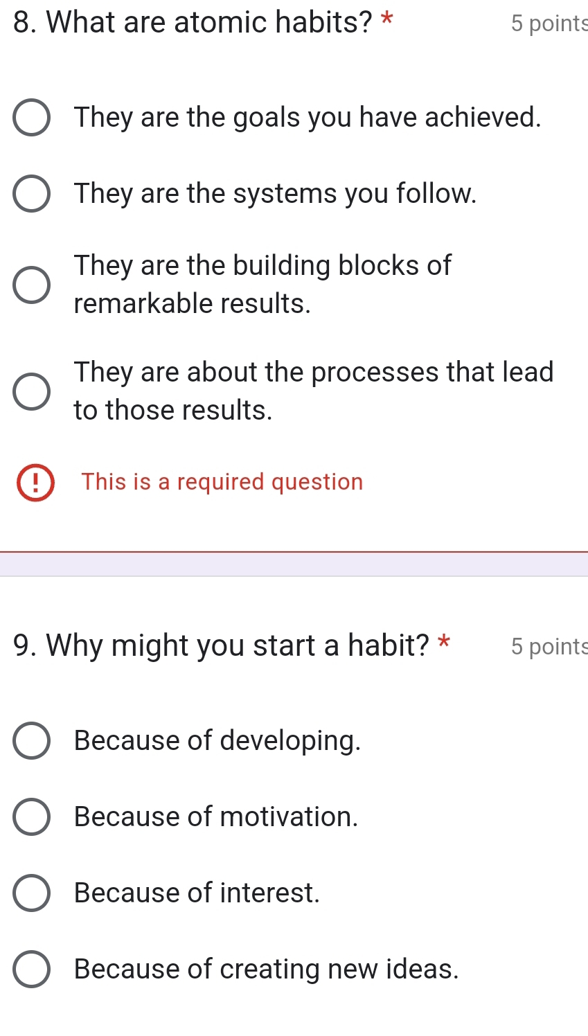 What are atomic habits? * 5 points
They are the goals you have achieved.
They are the systems you follow.
They are the building blocks of
remarkable results.
They are about the processes that lead
to those results.
D This is a required question
9. Why might you start a habit? * 5 points
Because of developing.
Because of motivation.
Because of interest.
Because of creating new ideas.