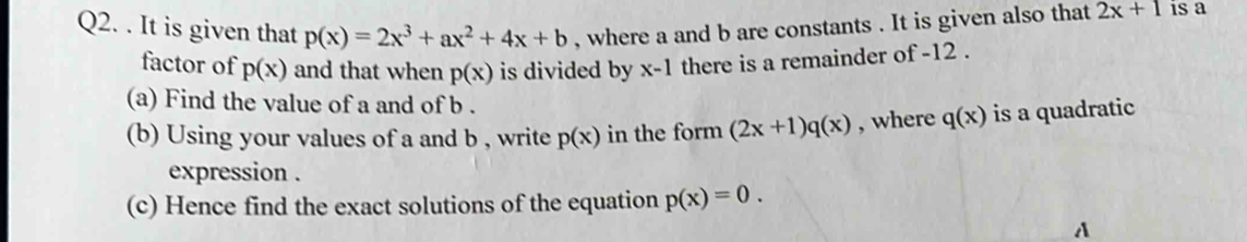 It is given that p(x)=2x^3+ax^2+4x+b , where a and b are constants . It is given also that 2x+1 is a 
factor of p(x) and that when p(x) is divided by x-1 there is a remainder of -12. 
(a) Find the value of a and of b. 
(b) Using your values of a and b , write p(x) in the form (2x+1)q(x) , where q(x) is a quadratic 
expression . 
(c) Hence find the exact solutions of the equation p(x)=0. 
A