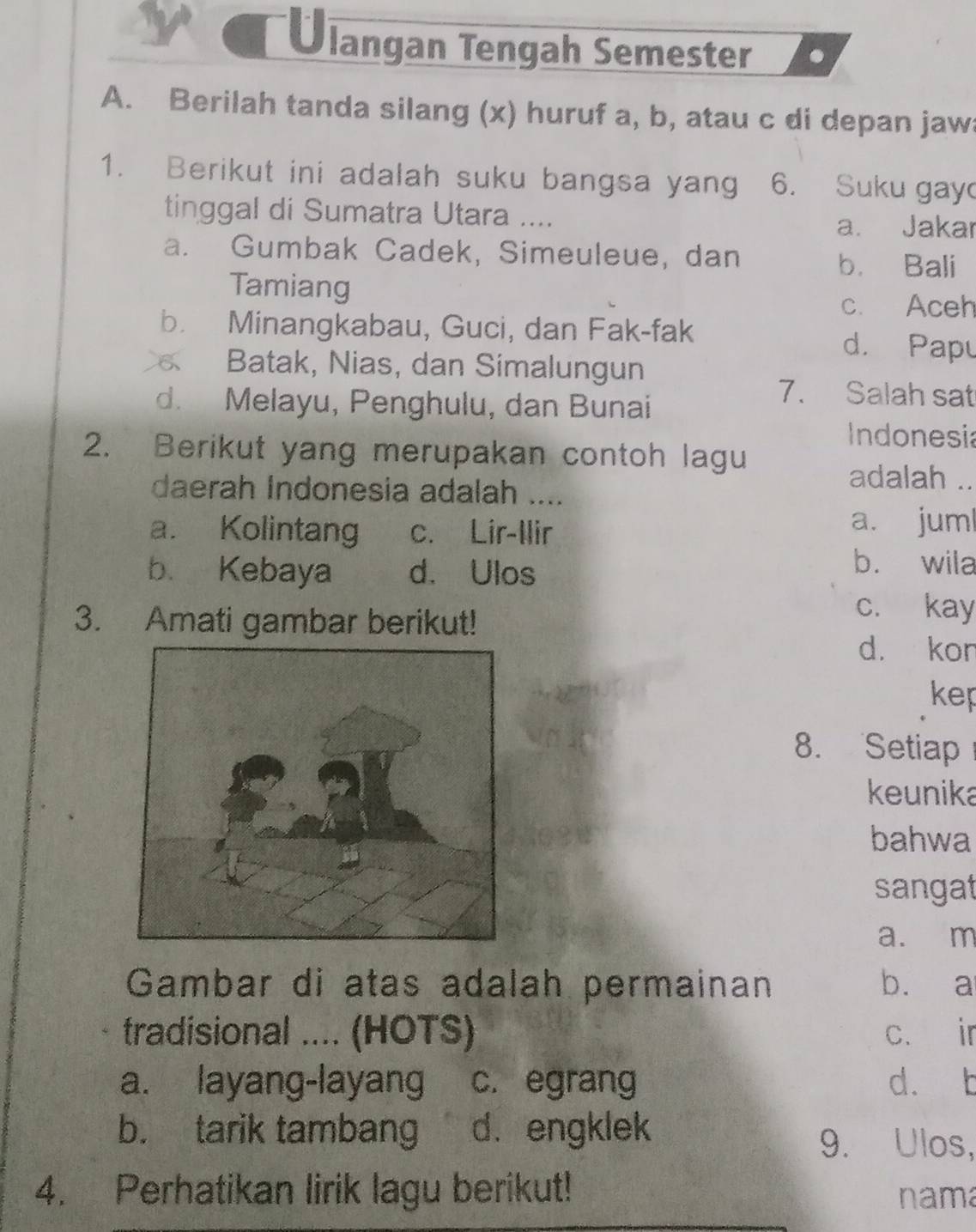 langan Tengah Semester .
A. Berilah tanda silang (x) huruf a, b, atau c di depan jaw
1. Berikut ini adalah suku bangsa yang 6. Suku gay
tinggal di Sumatra Utara ....
a. Jakar
a. Gumbak Cadek, Simeuleue, dan
b. Bali
Tamiang
c. Aceh
b. Minangkabau, Guci, dan Fak-fak
d. Papu
Batak, Nias, dan Simalungun
d. Melayu, Penghulu, dan Bunai
7. Salah sat
Indonesia
2. Berikut yang merupakan contoh lagu
daerah Indonesia adalah ....
adalah ..
a. Kolintang c. Lir-Ilir
a. juml
b. Kebaya d. Ulos
b. wila
3. Amati gambar berikut!
c. kay
d. kor
kep
8. Setiap
keunika
bahwa
sangat
a. m
Gambar di atas adalah permainan b. a
tradisional .... (HOTS) c. ir
a. layang-layang c. egrang d. b
b. tarik tambang d. engklek 9. Ulos,
4. Perhatikan lirik lagu berikut! nama