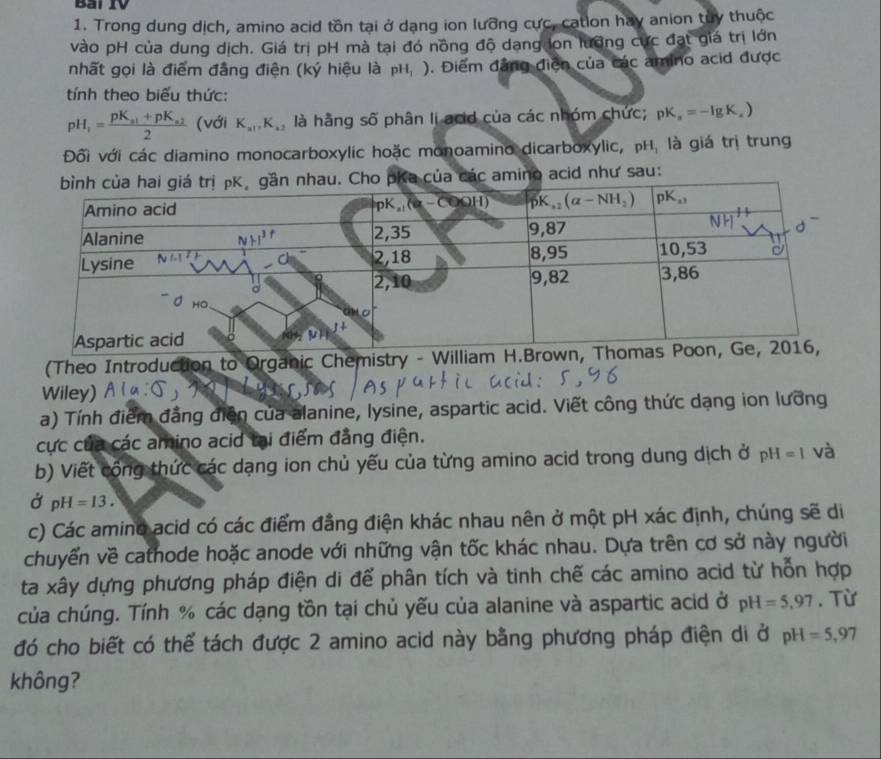 Bài IV
1. Trong dung dịch, amino acid tồn tại ở dạng ion lưỡng cực, catlon hay anion tuy thuộc
vào pH của dung dịch. Giá trị pH mà tại đó nồng độ dạng lon lưỡng cực đạt giá trị lớn
nhất gọi là điểm đẳng điện (ký hiệu là pH_1) ). Điểm đẳng điễn của các amino acid được
tính theo biểu thức:
pH_1=frac pK_a1+pK_a22 (với K_a1,K_a2 là hằng số phân li acid của các nhóm chức; pK_a=-lg K_a)
Đối với các diamino monocarboxylic hoặc monoamino dicarboxylic, pH, là giá trị trung
o acid như sau:
(Theo Introduction to Organic Chemistry - 
Wiley)
a) Tính điểm đẳng diện của alanine, lysine, aspartic acid. Viết công thức dạng ion lưỡng
cực của các amino acid tại điểm đẳng điện.
b) Viết công thức các dạng ion chủ yếu của từng amino acid trong dung dịch ở pH=1 và
Ở pH=13.
c) Các amino acid có các điểm đẳng điện khác nhau nên ở một pH xác định, chúng sẽ di
chuyển về cathode hoặc anode với những vận tốc khác nhau. Dựa trên cơ sở này người
ta xây dựng phương pháp điện di để phân tích và tinh chế các amino acid từ hỗn hợp
của chúng. Tính % các dạng tồn tại chủ yếu của alanine và aspartic acid ở pH=5,97. Từ
đó cho biết có thể tách được 2 amino acid này bằng phương pháp điện di ở pH=5,97
không?