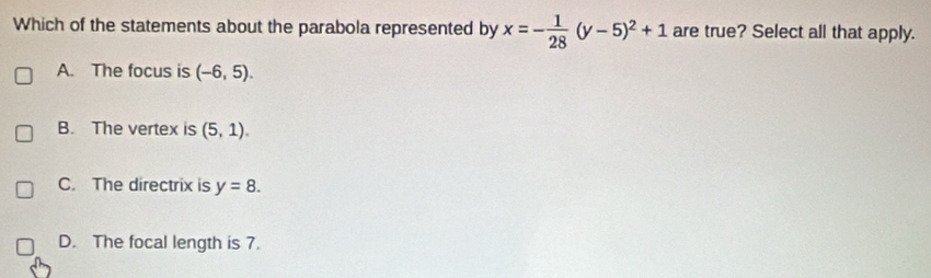 Which of the statements about the parabola represented by x=- 1/28 (y-5)^2+1 are true? Select all that apply.
A. The focus is (-6,5).
B. The vertex is (5,1).
C. The directrix is y=8.
D. The focal length is 7.