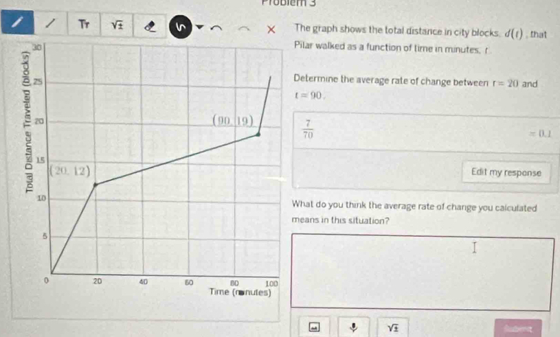 Problem 3
i / Tr sqrt(± ) The graph shows the total distance in city blocks. d(t) , that
ilar walked as a function of time in minutes. r
etermine the average rate of change between r=20 and
t=90.
 7/70 
=0.1
Edit my response
hat do you think the average rate of change you calculated
eans in this situation?
sqrt(± )