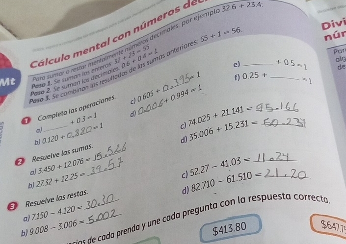 55+1=56. Re sue tver st
decimales. por ejemplo 32.6+23.4
Divi
núr
Cálculo mental con números de
1 
Par
e)_ +0.5=1 alg
Mt Para sumar a restar mentaín 32+23=55 0.6+0.4=1 as anteriores
=1
Paso 1. Se suman los enteros
=1
Paso 3. Se combinan los resultados de las su
Paso 2. Se suman los decimales
de
Completa las operaciones c) 0.605+ +0.994=1 f) 0.25+ _
+0.3=1 d)
a) =1
b) 0.120+ d) 35.006+15.231=
Resuelve las sumas._ _c) 74.025+21.141=
a) 3.450+12.076=
b) 27.32+12.25=
c)
Resuelve las restas._ 52.27-41.03= _
d)
a) 7.150-4.120= _ 82.710-61.510=
a d c d prenda y une cada pregunta con la respuesta correcta
b) 9.008-3.006= $413.80 $647.75