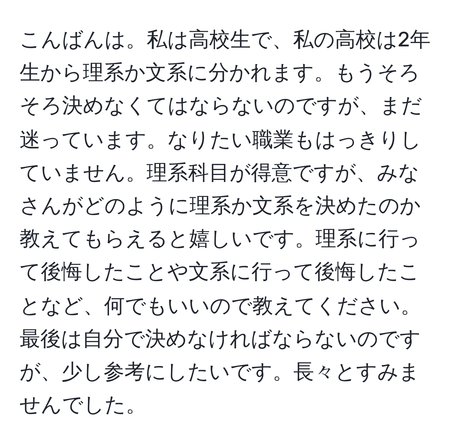 こんばんは。私は高校生で、私の高校は2年生から理系か文系に分かれます。もうそろそろ決めなくてはならないのですが、まだ迷っています。なりたい職業もはっきりしていません。理系科目が得意ですが、みなさんがどのように理系か文系を決めたのか教えてもらえると嬉しいです。理系に行って後悔したことや文系に行って後悔したことなど、何でもいいので教えてください。最後は自分で決めなければならないのですが、少し参考にしたいです。長々とすみませんでした。