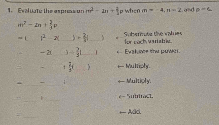 Evaluate the expression m^2-2n+ 2/3 p when m=-4, n=2 , and p=6.
m^2-2n+ 2/3 p
+ 2/3 (_ ) Substitute the values 
for each variable. 
= ( __ + 2/3 (_ ) __ 
□ 
-2 Evaluate the power. 
=
+ 2/3 () Multiply. 
_= 
_ 
+ _Multiply. 
_ 
_+ 
Subtract. 
= _Add.