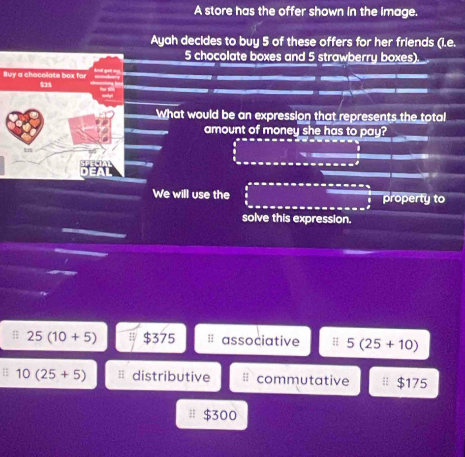 A store has the offer shown in the image.
Ayah decides to buy 5 of these offers for her friends (i.e.
5 chocolate boxes and 5 strawberry boxes).
Buy a chocolate box for
What would be an expression that represents the total
amount of money she has to pay?
.
I
We will use the property to
solve this expression.
25(10+5) $375 associative 5(25+10)
10(25+5) distributive commutative $175
$300