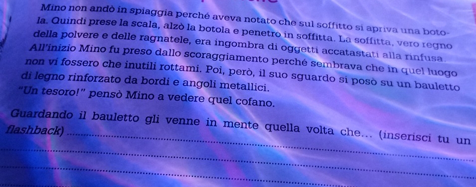 Mino non andò in spiaggia perché aveva notato che sul soffitto si apriva una boto- 
la. Quindi prese la scala, alzò la botola e penetro in soffitta. La soffitta, vero regno 
della polvere e delle ragnatele, era ingombra di oggetti accatastati alla rinfusa. 
All'inizio Mino fu preso dallo scoraggiamento perché sembrava che in quel luogo 
non vi fossero che inutili rottami. Poi, però, il suo sguardo si posò su un bauletto 
di legno rinforzato da bordi e angoli metallici. 
“Un tesoro!” pensò Mino a vedere quel cofano. 
Guardando il bauletto gli venne in mente quella volta che... (inserisci tu un 
flashback)_ 
_ 
_