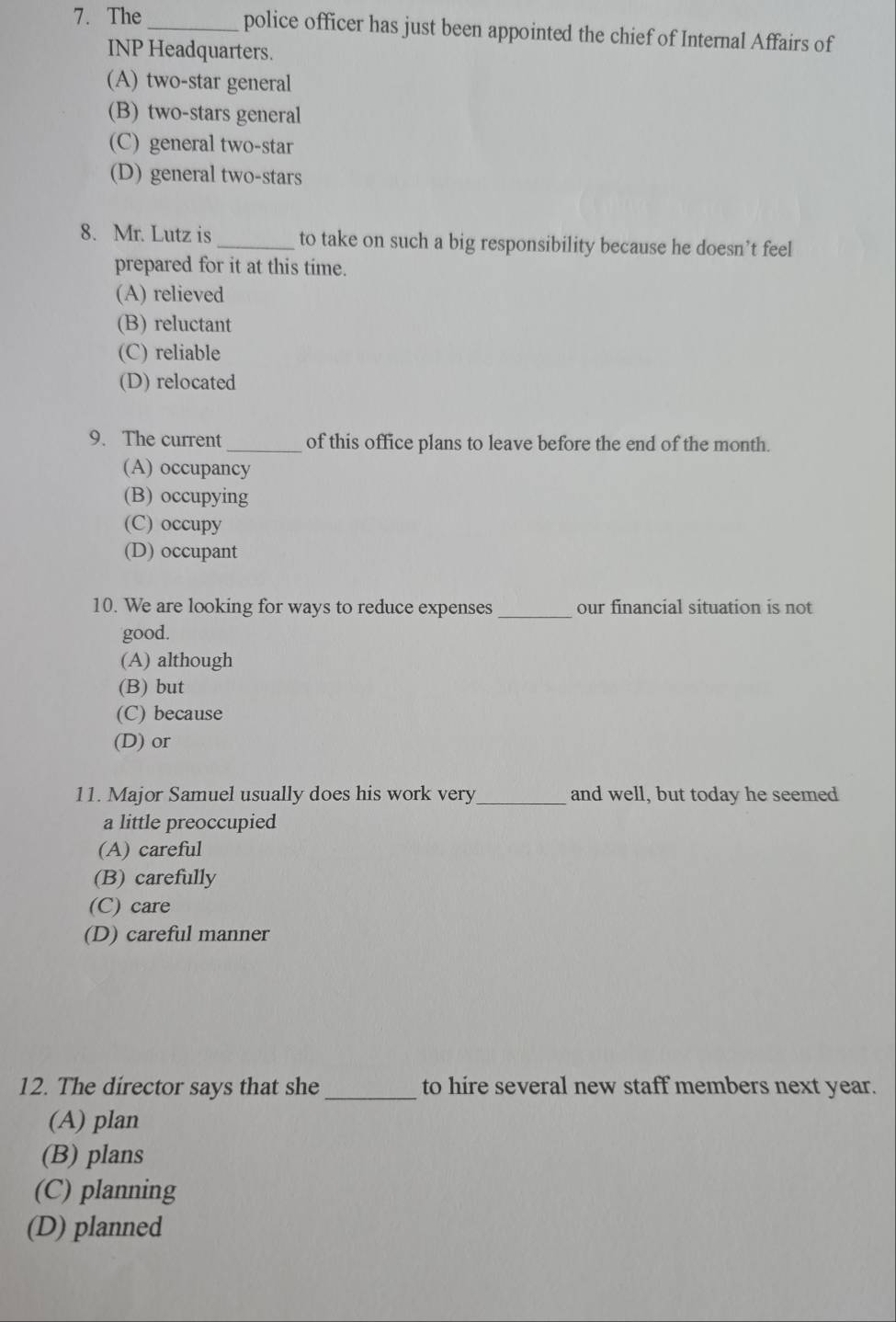 The_ police officer has just been appointed the chief of Internal Affairs of
INP Headquarters.
(A) two-star general
(B) two-stars general
(C) general two-star
(D) general two-stars
8. Mr. Lutz is_ to take on such a big responsibility because he doesn’t feel
prepared for it at this time.
(A) relieved
(B) reluctant
(C) reliable
(D) relocated
9. The current _of this office plans to leave before the end of the month.
(A) occupancy
(B) occupying
(C) occupy
(D) occupant
10. We are looking for ways to reduce expenses _our financial situation is not
good.
(A) although
(B) but
(C) because
(D) or
11. Major Samuel usually does his work very_ and well, but today he seemed
a little preoccupied
(A) careful
(B) carefully
(C) care
(D) careful manner
_
12. The director says that she to hire several new staff members next year.
(A) plan
(B) plans
(C) planning
(D) planned