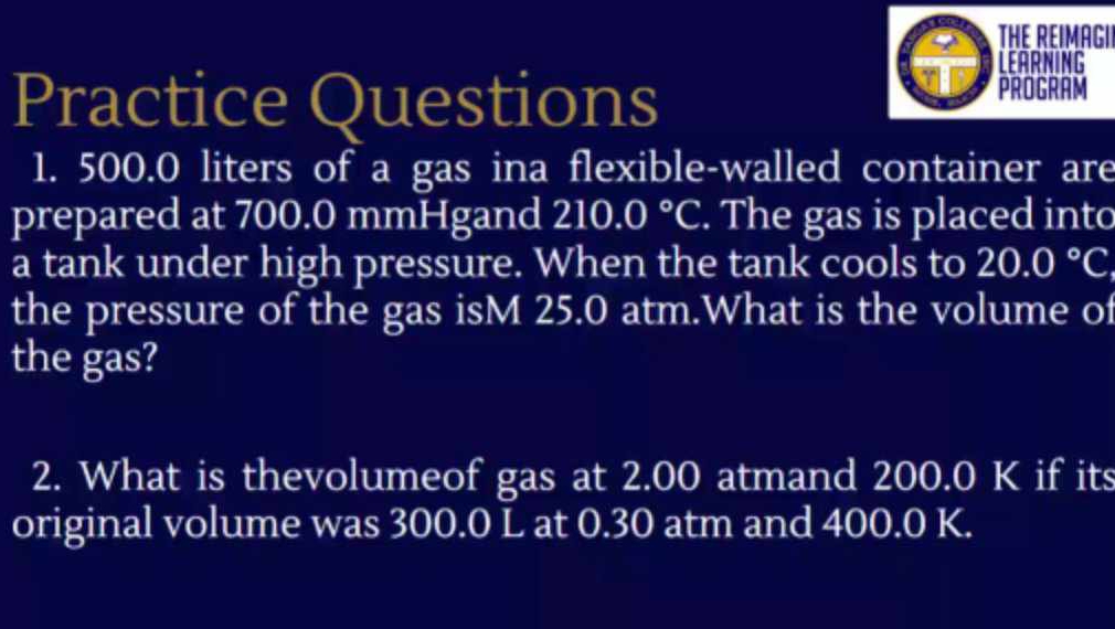 THE REIMAGII 
LEARNING 
Practice Questions 
PROGRAM 
1. 500.0 liters of a gas ina flexible-walled container are 
prepared at 700.0 mmHgand 210.0°C. The gas is placed into 
a tank under high pressure. When the tank cools to 20.0°C
the pressure of the gas isM 25.0 atm.What is the volume of 
the gas? 
2. What is thevolumeof gas at 2.00 atmand 200.0 K if its 
original volume was 300.0 L at 0.30 atm and 400.0 K.