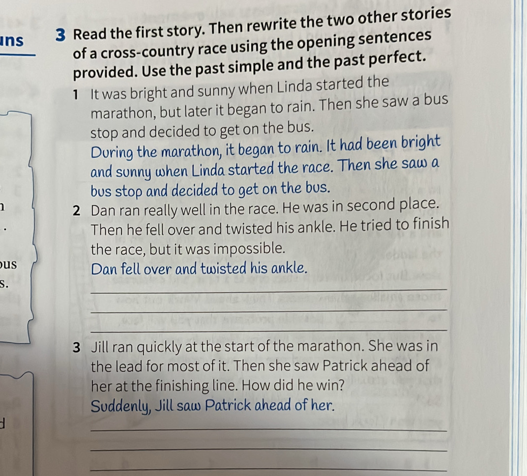 ins 3 Read the first story. Then rewrite the two other stories 
of a cross-country race using the opening sentences 
provided. Use the past simple and the past perfect. 
1 It was bright and sunny when Linda started the 
marathon, but later it began to rain. Then she saw a bus 
stop and decided to get on the bus. 
During the marathon, it began to rain. It had been bright 
and sunny when Linda started the race. Then she saw a 
bus stop and decided to get on the bus. 
1 
2 Dan ran really well in the race. He was in second place. 
Then he fell over and twisted his ankle. He tried to finish 
the race, but it was impossible. 
us 
Dan fell over and twisted his ankle. 
S. 
_ 
_ 
_ 
3 Jill ran quickly at the start of the marathon. She was in 
the lead for most of it. Then she saw Patrick ahead of 
her at the finishing line. How did he win? 
Suddenly, Jill saw Patrick ahead of her. 
_ 
_ 
_