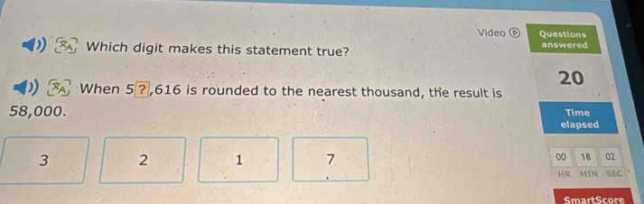 Video Questions
Which digit makes this statement true? answered
20
When 5 ? ,616 is rounded to the nearest thousand, the result is
58,000. Time
elapsed
00 18 02
3 2 1 7 MIN SEC
、
HR
SmartScore