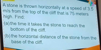 A stone is thrown horizontally at a speed of 3.5
m/s from the top of the cliff that is 75 meters
high. Find: 
(a)the time it takes the stone to reach the 
bottom of the cliff. 
(b)the horizontal distance of the stone from the 
base of the cliff.